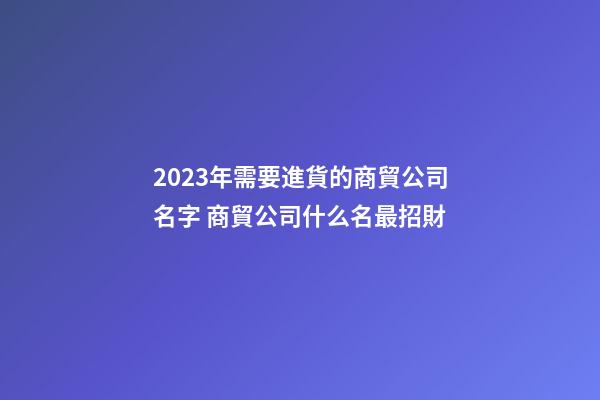 2023年需要進貨的商貿公司名字 商貿公司什么名最招財-第1張-公司起名-玄機派